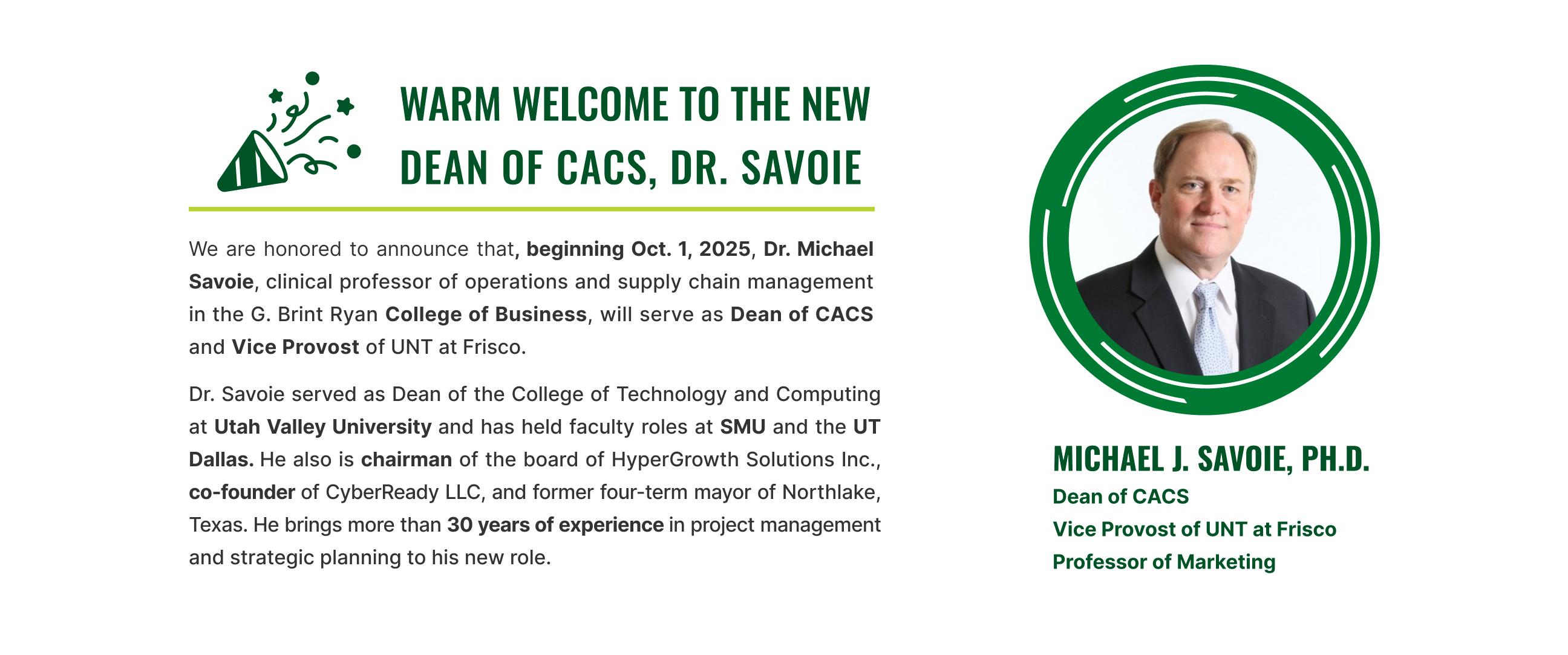 Beginning October 1, 2025, Dr. Michael Savoie will serve as Dean of the College of Applied and Collaborative Studies (CACS) and Vice Provost of UNT at Frisco. With more than 30 years of experience in project management, operations, and strategic leadership, Dr. Savoie brings a wealth of knowledge and vision to his new role. We are excited to welcome him as he continues to advance CACS’s mission of innovation, collaboration, and student success at UNT Frisco. 
