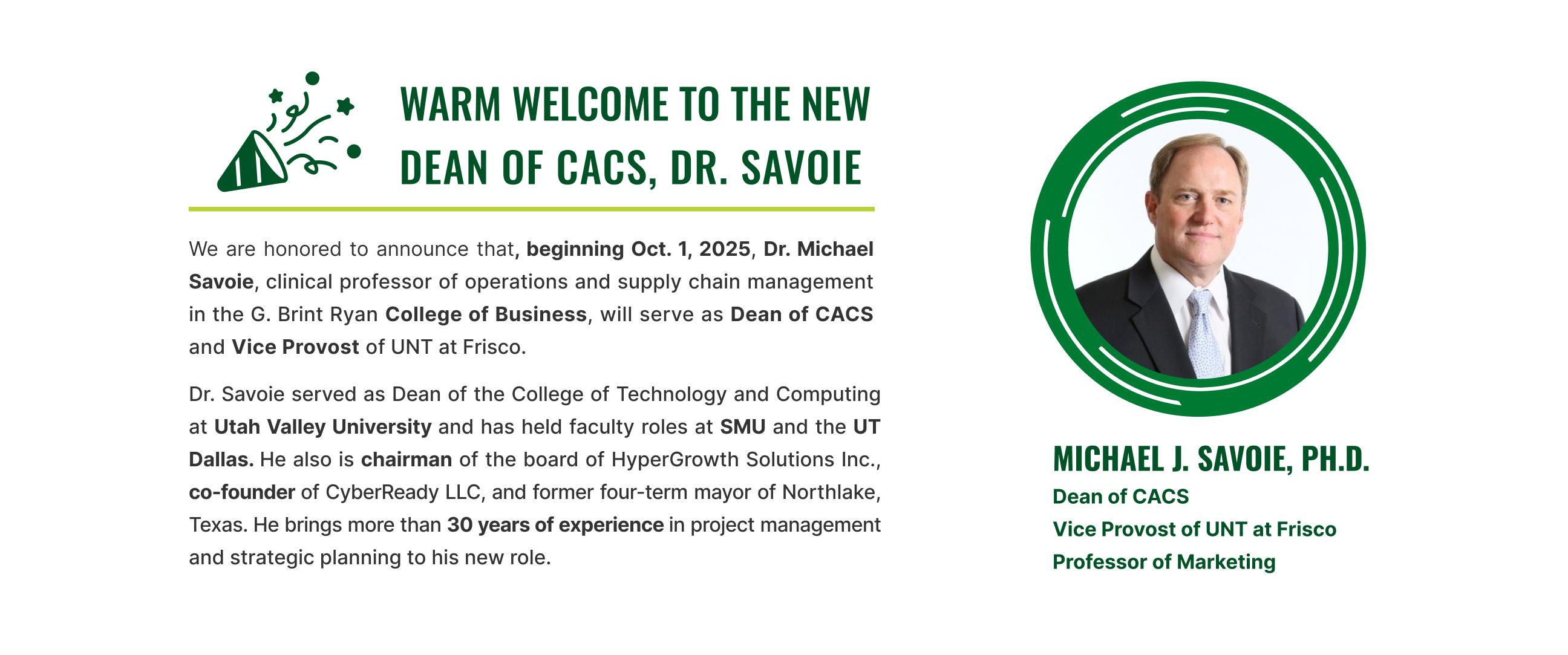 Beginning October 1, 2025, Dr. Michael Savoie will serve as Dean of the College of Applied and Collaborative Studies (CACS) and Vice Provost of UNT at Frisco. With more than 30 years of experience in project management, operations, and strategic leadership, Dr. Savoie brings a wealth of knowledge and vision to his new role. We are excited to welcome him as he continues to advance CACS’s mission of innovation, collaboration, and student success at UNT Frisco.  

